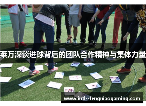 莱万深谈进球背后的团队合作精神与集体力量