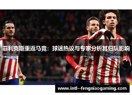 菲利克斯重返马竞：球迷热议与专家分析其归队影响