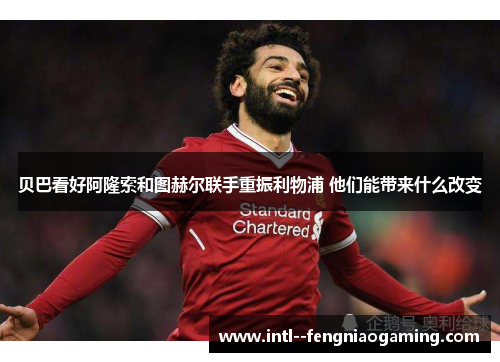 贝巴看好阿隆索和图赫尔联手重振利物浦 他们能带来什么改变 贝巴看好阿隆索和图赫尔联手重振利物浦 他们能带来什么改变