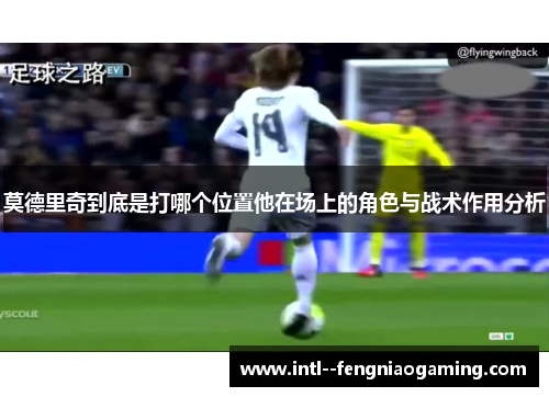 莫德里奇到底是打哪个位置他在场上的角色与战术作用分析 莫德里奇到底是打哪个位置他在场上的角色与战术作用分析